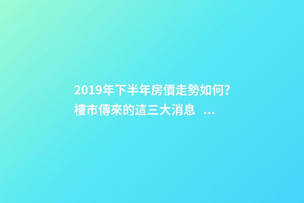 2019年下半年房價走勢如何？樓市傳來的這三大消息！